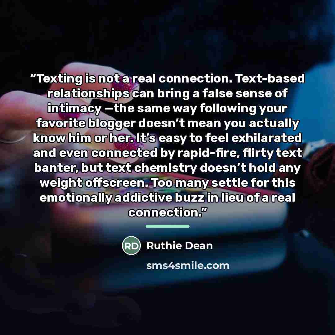 “Texting is not a real connection. Text-based relationships can bring a false sense of intimacy —the same way following your favorite blogger doesn’t mean you actually know him or her. It’s easy to feel exhilarated and even connected by rapid-fire, flirty text banter, but text chemistry doesn’t…” quote by Ruthie Dean