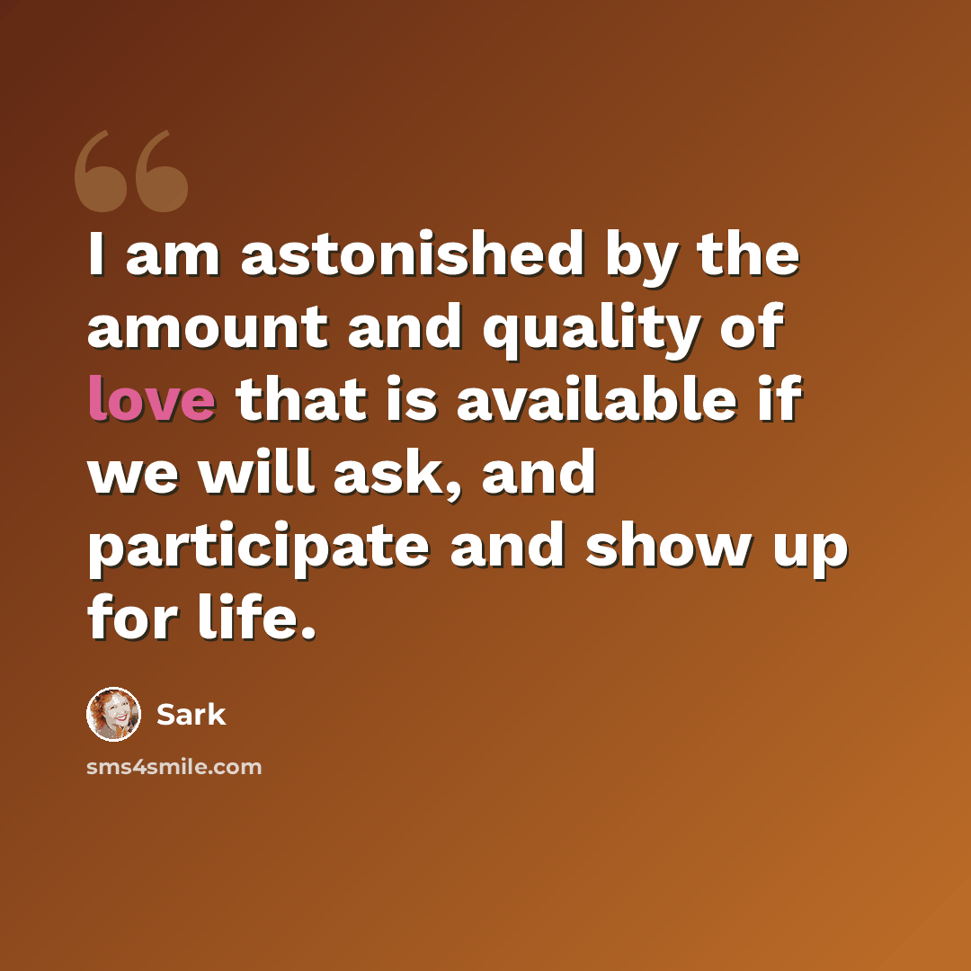 “I am astonished by the amount and quality of love that is available if we will ask, and participate and show up for life.” quote by Sark