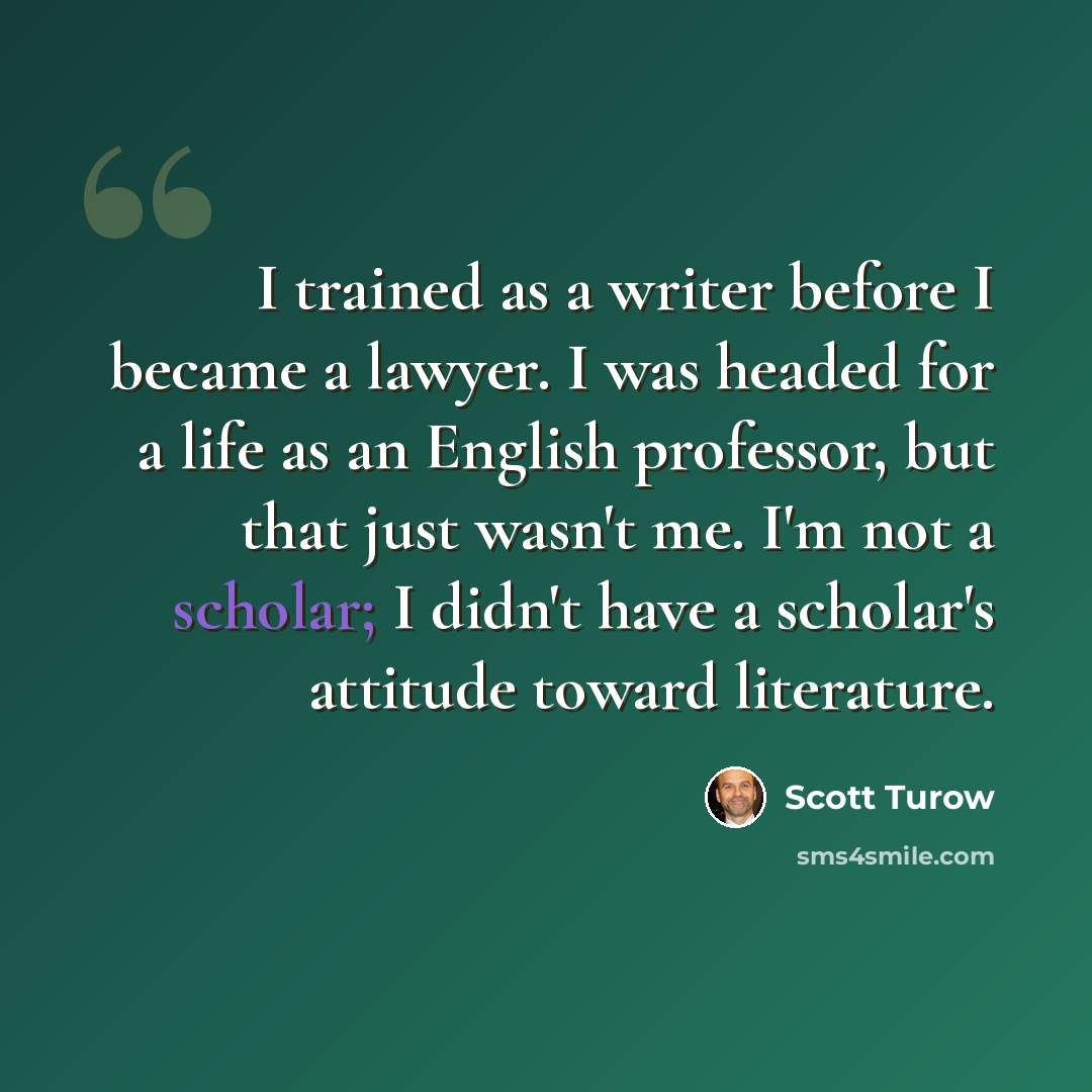 “I trained as a writer before I became a lawyer. I was headed for a life as an English professor, but that just wasn't me. I'm not a scholar; I didn't have a scholar's attitude toward literature.” quote by Scott Turow
