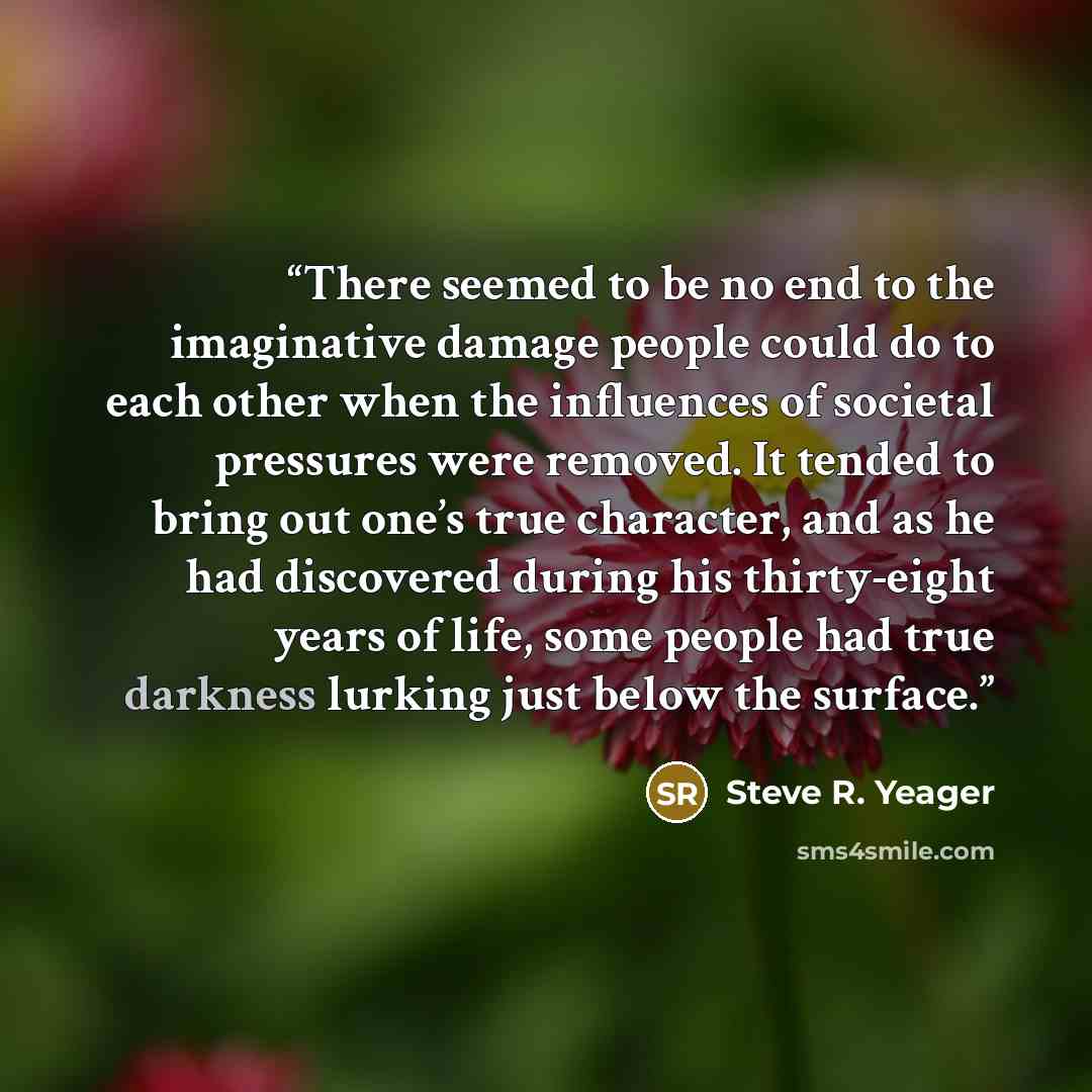 “There seemed to be no end to the imaginative damage people could do to each other when the influences of societal pressures were removed. It tended to bring out one’s true character, and as he had discovered during his thirty-eight years of life, some people had true darkness lurking just below…” quote by Steve R. Yeager