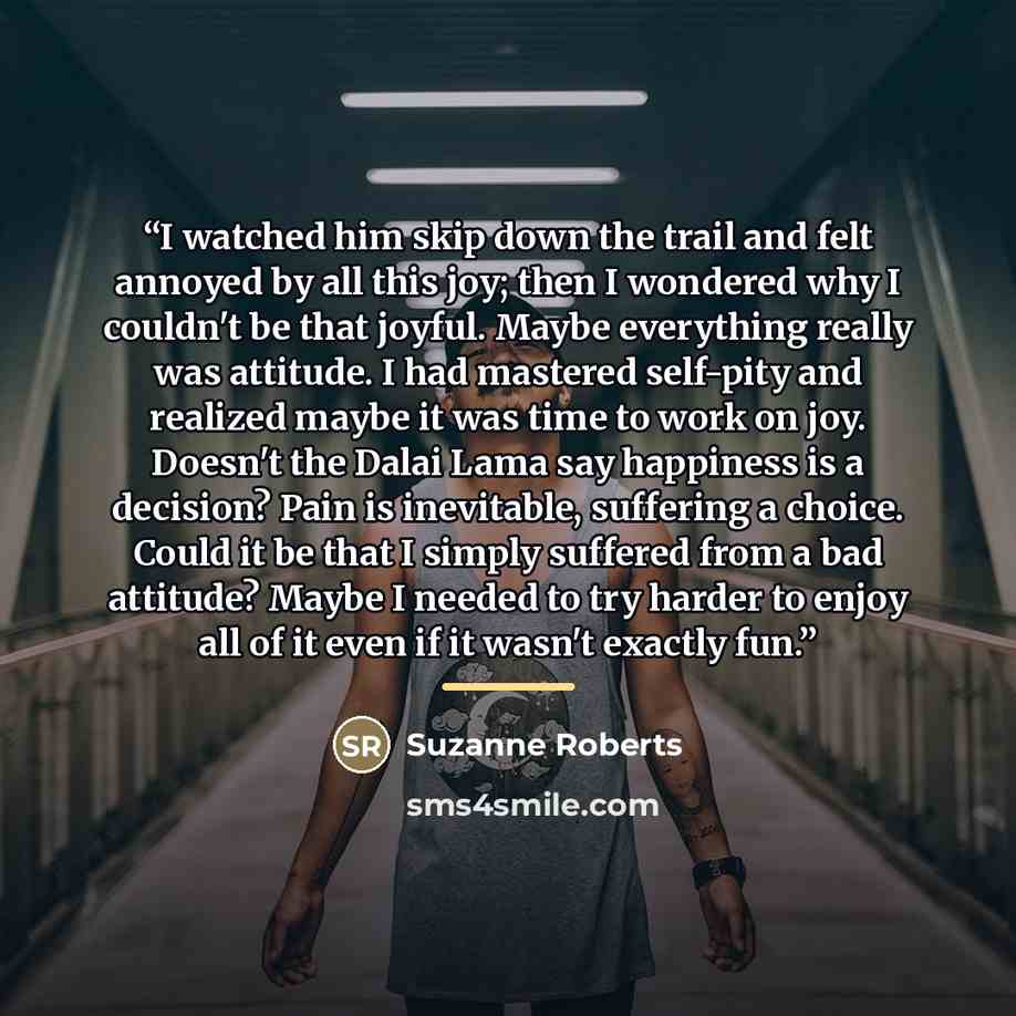 “I watched him skip down the trail and felt annoyed by all this joy; then I wondered why I couldn't be that joyful. Maybe everything really was attitude. I had mastered self-pity and realized maybe it was time to work on joy. Doesn't the Dalai Lama say happiness is a decision? Pain is inevitable…” quote by Suzanne Roberts