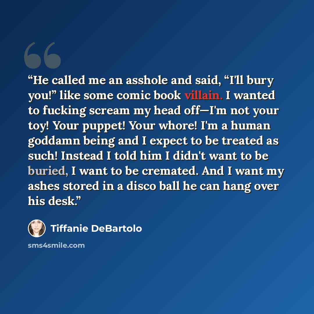 “He called me an asshole and said, “I'll bury you!” like some comic book villain. I wanted to fucking scream my head off—I'm not your toy! Your puppet! Your whore! I'm a human goddamn being and I expect to be treated as such! Instead I told him I didn't want to be buried, I want to be cremated. And…” quote by Tiffanie DeBartolo