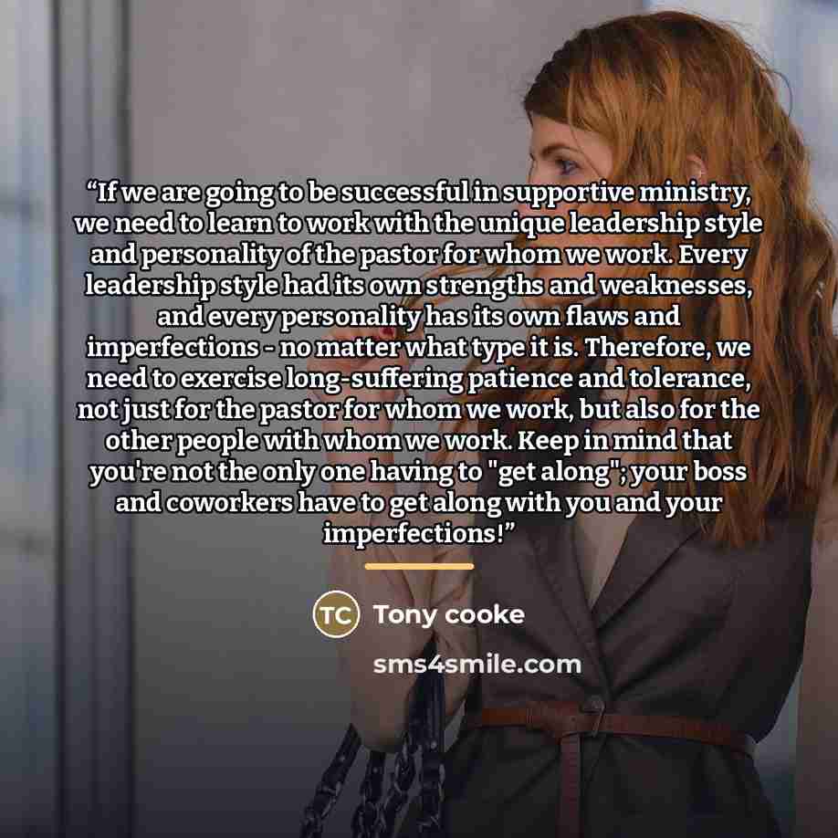 “If we are going to be successful in supportive ministry, we need to learn to work with the unique leadership style and personality of the pastor for whom we work. Every leadership style had its own strengths and weaknesses, and every personality has its own flaws and imperfections - no matter what…” quote by Tony Cooke