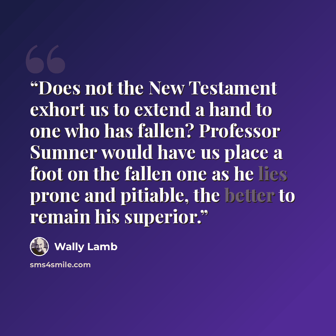 “Does not the New Testament exhort us to extend a hand to one who has fallen? Professor Sumner would have us place a foot on the fallen one as he lies prone and pitiable, the better to remain his superior.” quote by Wally Lamb