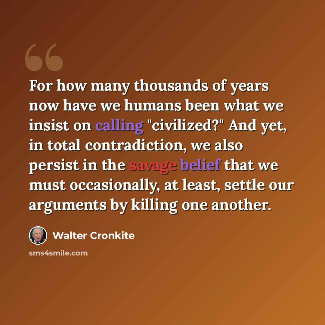 “For how many thousands of years now have we humans been what we insist on calling "civilized?" And yet, in total contradiction, we also persist in the savage belief that we must occasionally, at least, settle our arguments by killing one another.” quote by Walter Cronkite