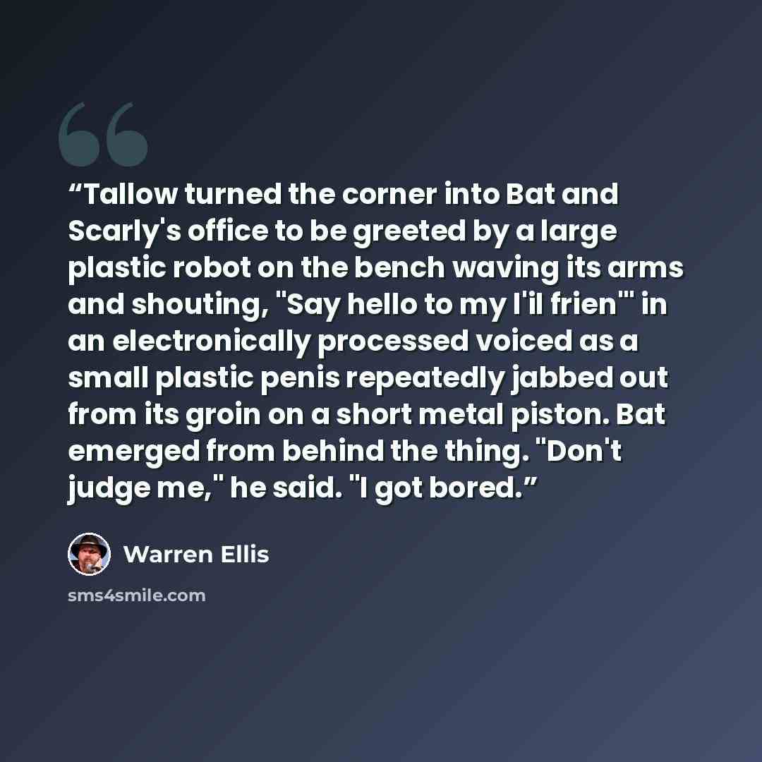 “Tallow turned the corner into Bat and Scarly's office to be greeted by a large plastic robot on the bench waving its arms and shouting, "Say hello to my l'il frien'" in an electronically processed voiced as a small plastic penis repeatedly jabbed out from its groin on a short metal piston. Bat…” quote by Warren Ellis