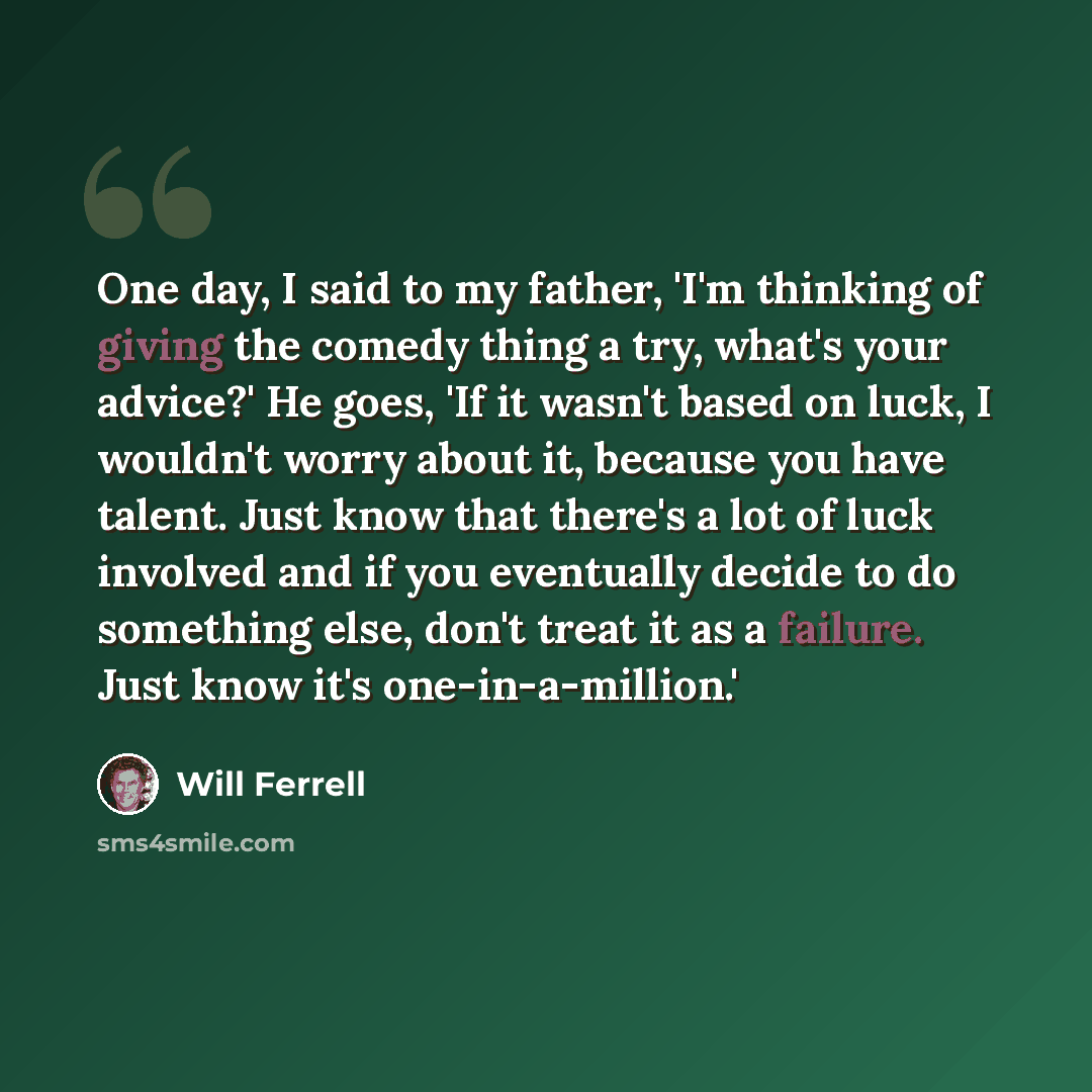 “One day, I said to my father, 'I'm thinking of giving the comedy thing a try, what's your advice?' He goes, 'If it wasn't based on luck, I wouldn't worry about it, because you have talent. Just know that there's a lot of luck involved and if you eventually decide to do something else, don't treat…” quote by Will Ferrell