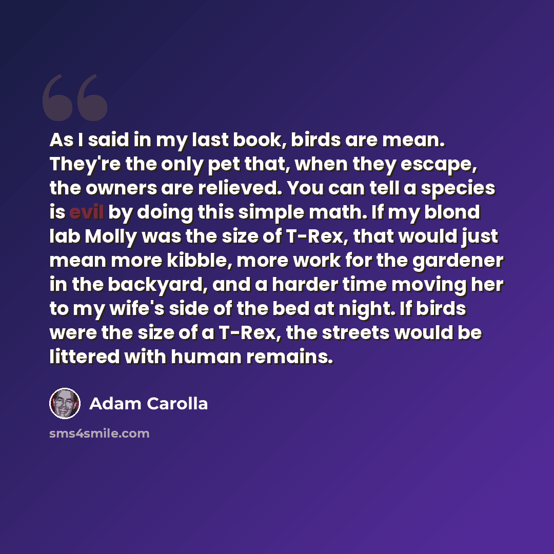 “As I said in my last book, birds are mean. They're the only pet that, when they escape, the owners are relieved. You can tell a species is evil by doing this simple math. If my blond lab Molly was the size of T-Rex, that would just mean more kibble, more work for the gardener in the backyard, and…” quote by Adam Carolla