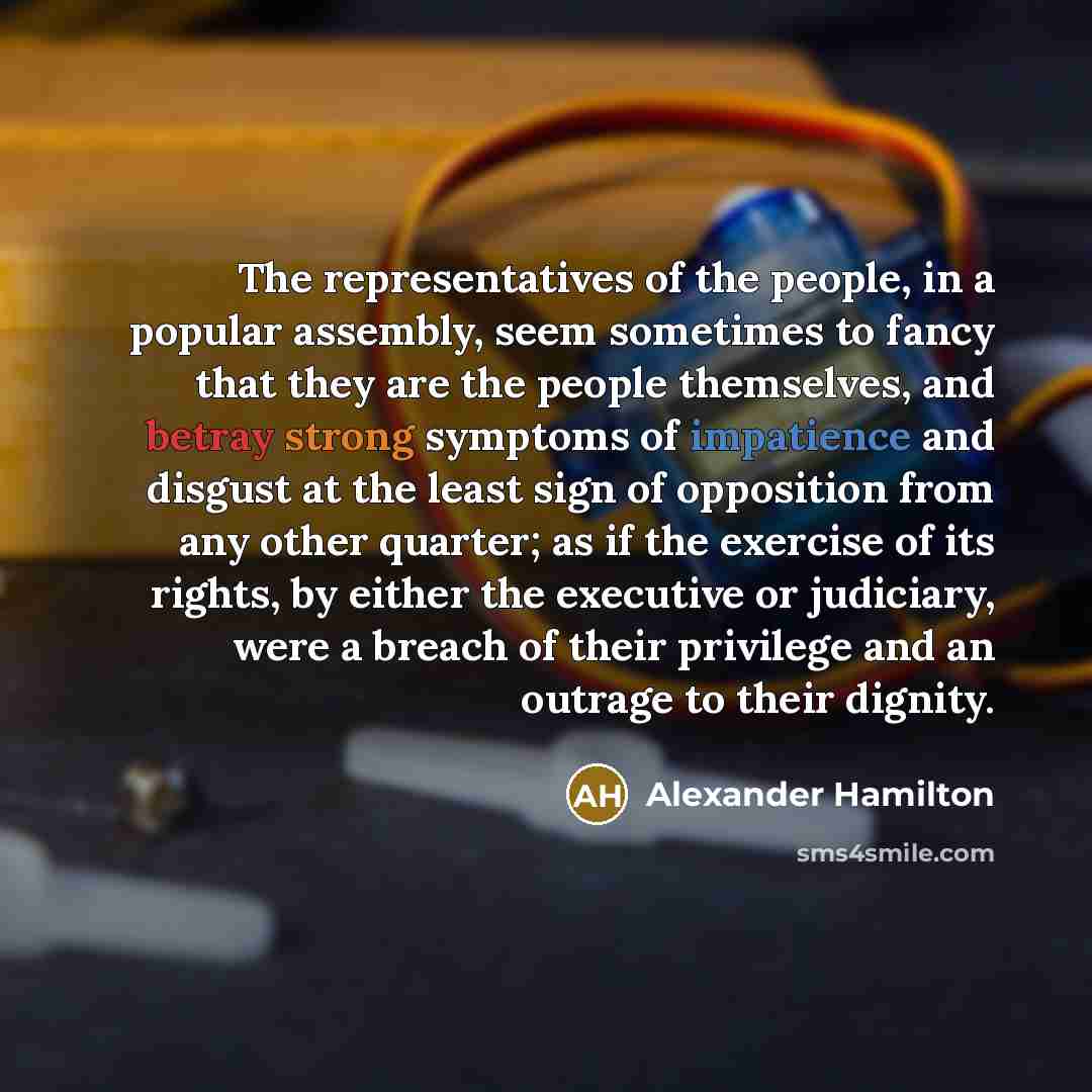 “The representatives of the people, in a popular assembly, seem sometimes to fancy that they are the people themselves, and betray strong symptoms of impatience and disgust at the least sign of opposition from any other quarter; as if the exercise of its rights, by either the executive or…” quote by Alexander Hamilton