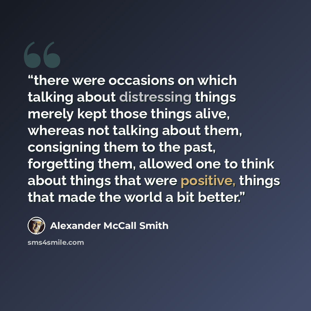“there were occasions on which talking about distressing things merely kept those things alive, whereas not talking about them, consigning them to the past, forgetting them, allowed one to think about things that were positive, things that made the world a bit better.” quote by Alexander McCall Smith