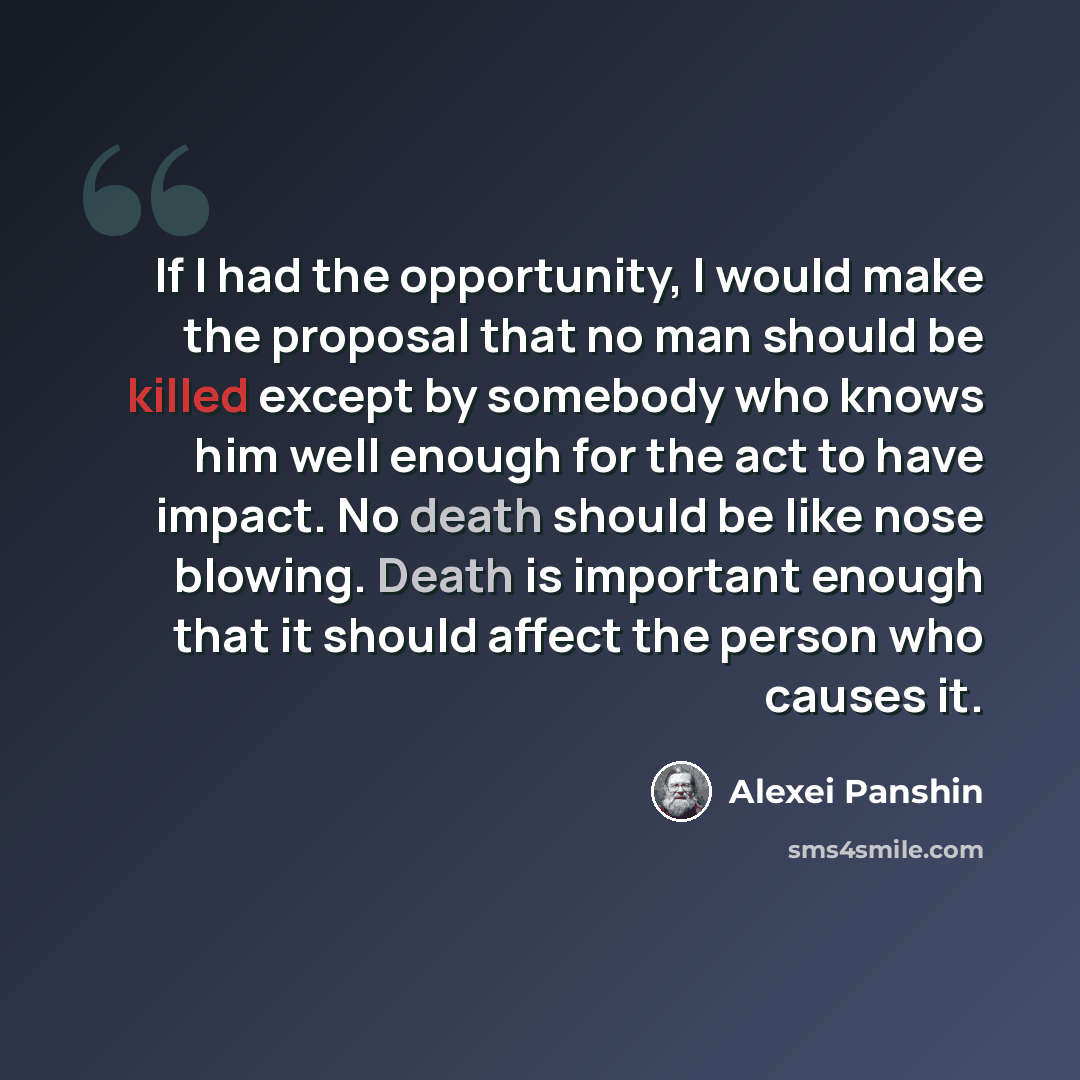 “If I had the opportunity, I would make the proposal that no man should be killed except by somebody who knows him well enough for the act to have impact. No death should be like nose blowing. Death is important enough that it should affect the person who causes it.” quote by Alexei Panshin