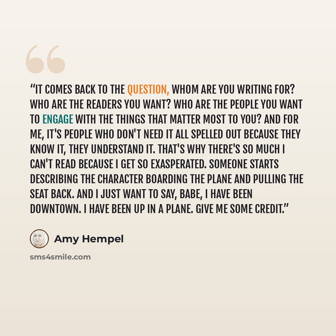 “It comes back to the question, whom are you writing for? Who are the readers you want? Who are the people you want to engage with the things that matter most to you? And for me, it's people who don't need it all spelled out because they know it, they understand it. That's why there's so much I…” quote by Amy Hempel