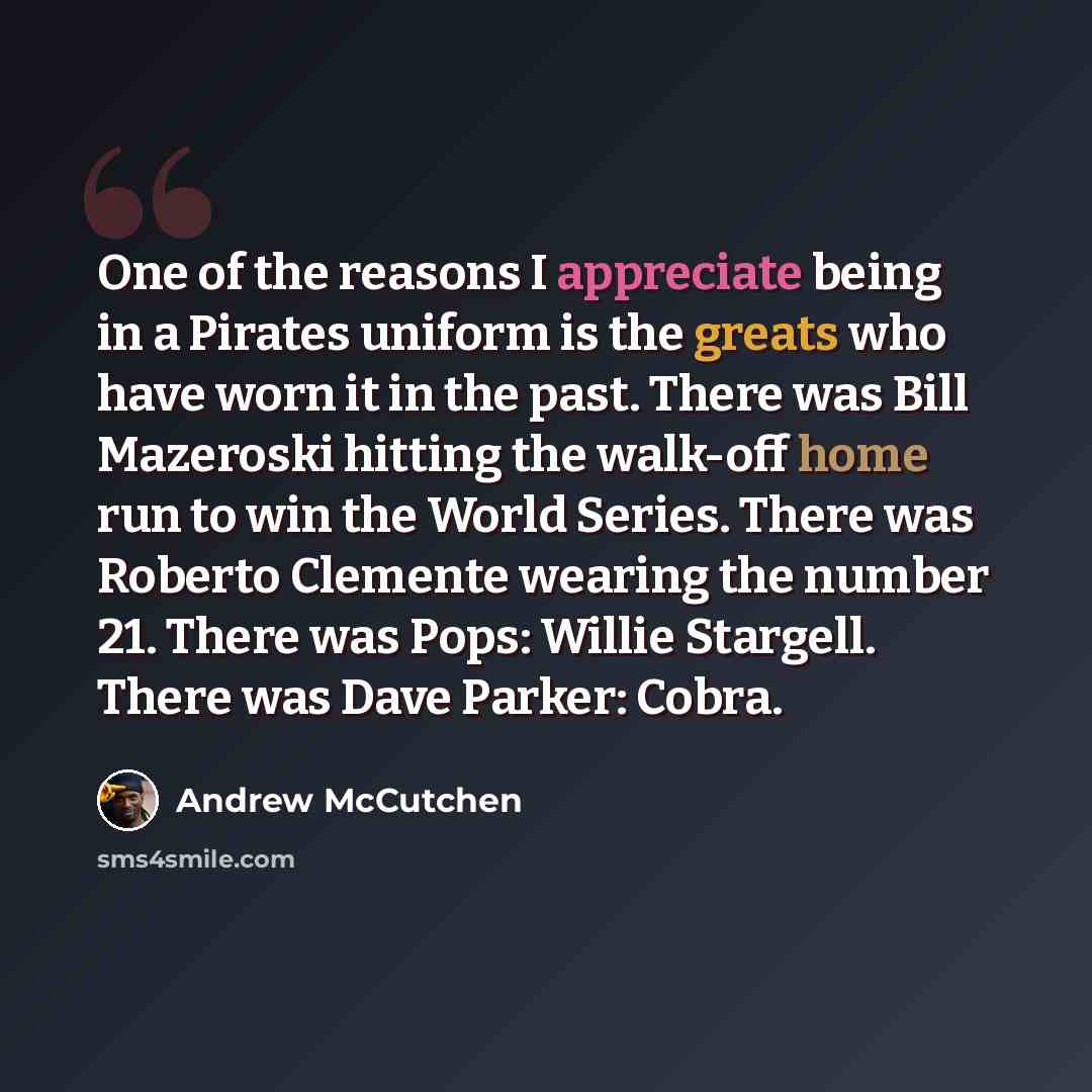 “One of the reasons I appreciate being in a Pirates uniform is the greats who have worn it in the past. There was Bill Mazeroski hitting the walk-off home run to win the World Series. There was Roberto Clemente wearing the number 21. There was Pops: Willie Stargell. There was Dave Parker: Cobra.” quote by Andrew McCutchen