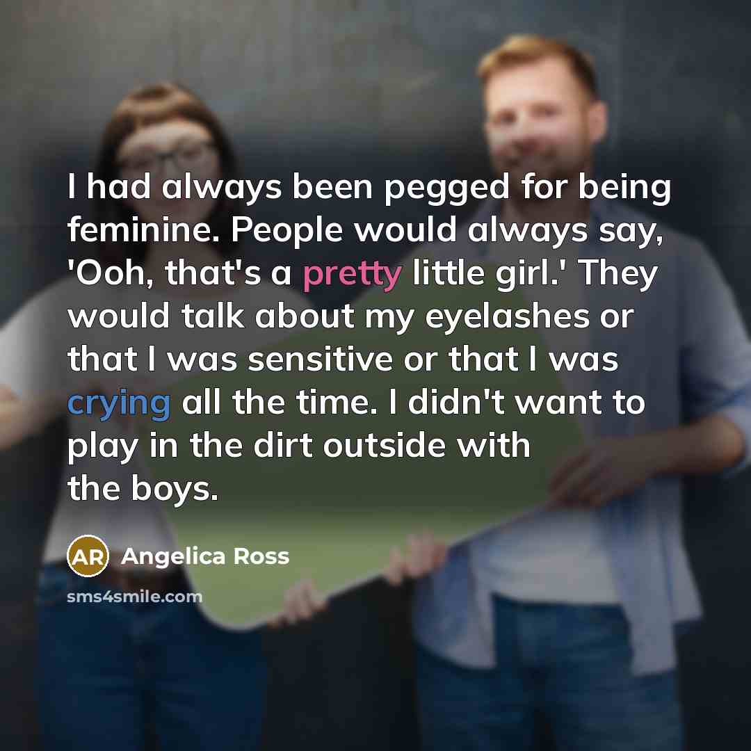 “I had always been pegged for being feminine. People would always say, 'Ooh, that's a pretty little girl.' They would talk about my eyelashes or that I was sensitive or that I was crying all the time. I didn't want to play in the dirt outside with the boys.” quote by Angelica Ross