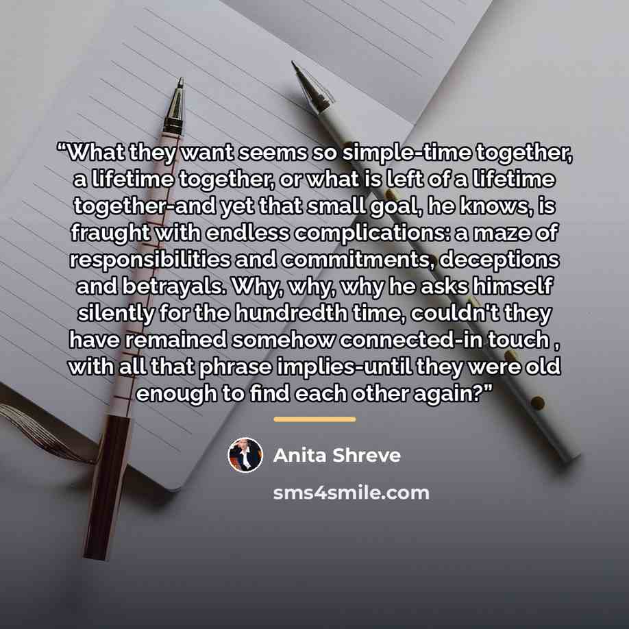 “What they want seems so simple-time together, a lifetime together, or what is left of a lifetime together-and yet that small goal, he knows, is fraught with endless complications: a maze of responsibilities and commitments, deceptions and betrayals. Why, why, why he asks himself silently for the…” quote by Anita Shreve