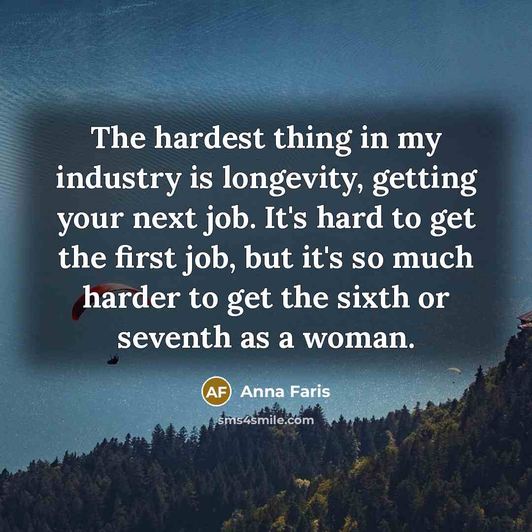 “The hardest thing in my industry is longevity, getting your next job. It's hard to get the first job, but it's so much harder to get the sixth or seventh as a woman.” quote by Anna Faris