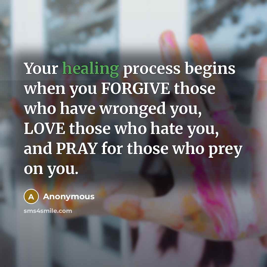 “Your healing process begins when you FORGIVE those who have wronged you, LOVE those who hate you, and PRAY for those who prey on you.” quote by Anonymous