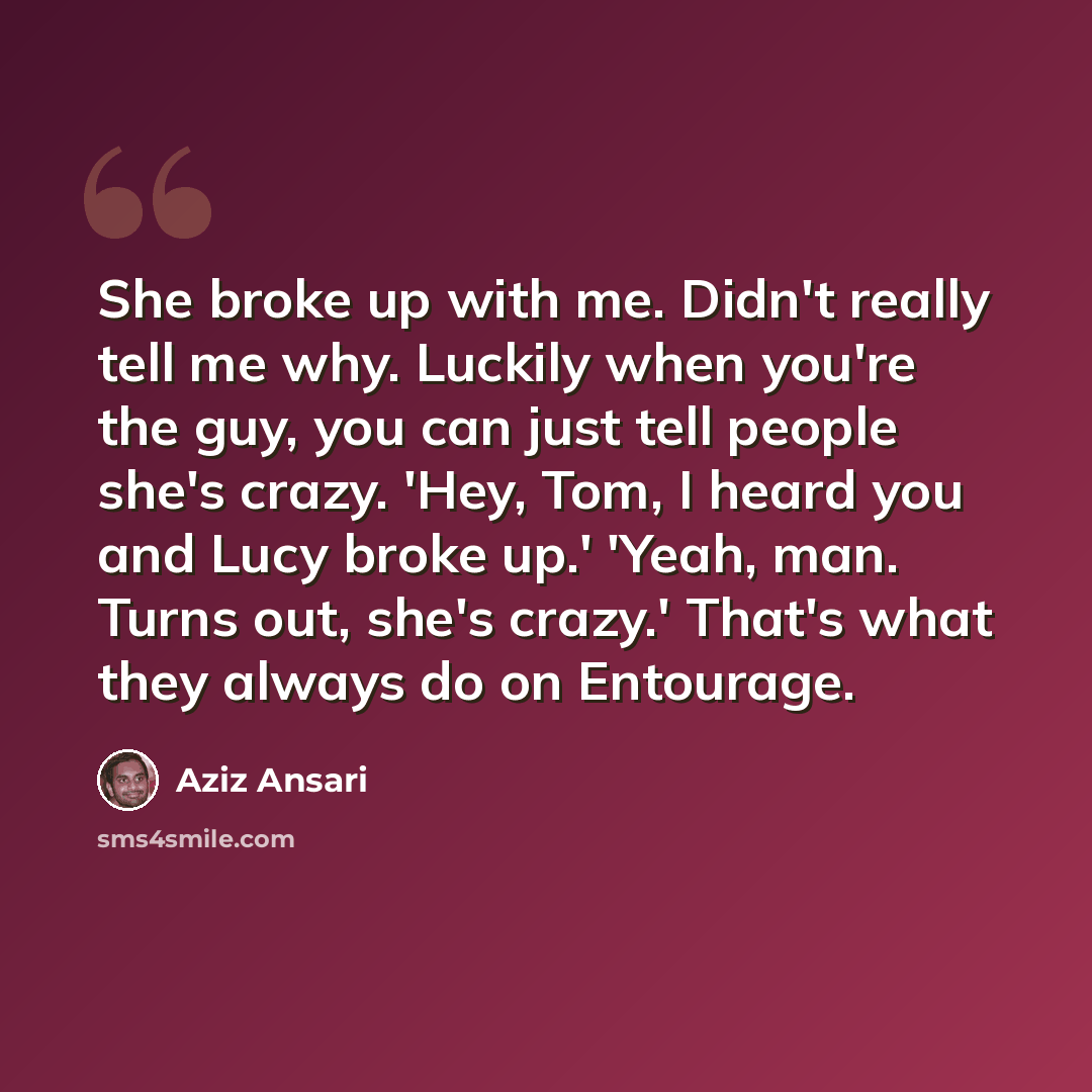 “She broke up with me. Didn't really tell me why. Luckily when you're the guy, you can just tell people she's crazy. 'Hey, Tom, I heard you and Lucy broke up.' 'Yeah, man. Turns out, she's crazy.' That's what they always do on Entourage.” quote by Aziz Ansari