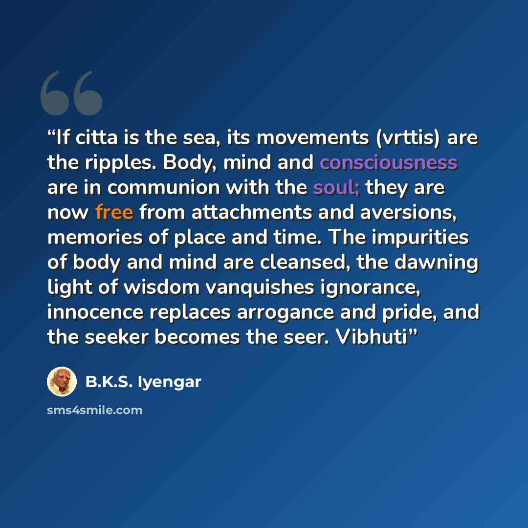 “If citta is the sea, its movements (vrttis) are the ripples. Body, mind and consciousness are in communion with the soul; they are now free from attachments and aversions, memories of place and time. The impurities of body and mind are cleansed, the dawning light of wisdom vanquishes ignorance…” quote by B.K.S. Iyengar