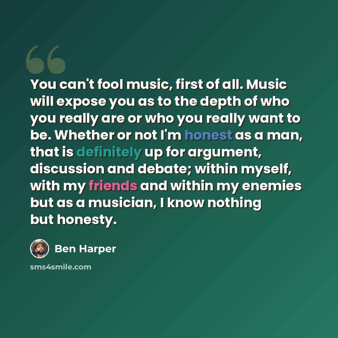 “You can't fool music, first of all. Music will expose you as to the depth of who you really are or who you really want to be. Whether or not I'm honest as a man, that is definitely up for argument, discussion and debate; within myself, with my friends and within my enemies but as a musician, I…” quote by Ben Harper