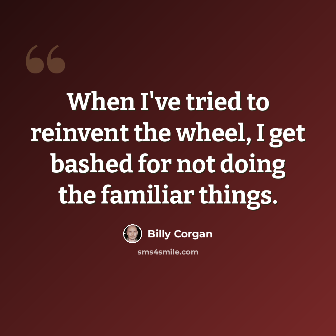 “When I've tried to reinvent the wheel, I get bashed for not doing the familiar things.” quote by Billy Corgan