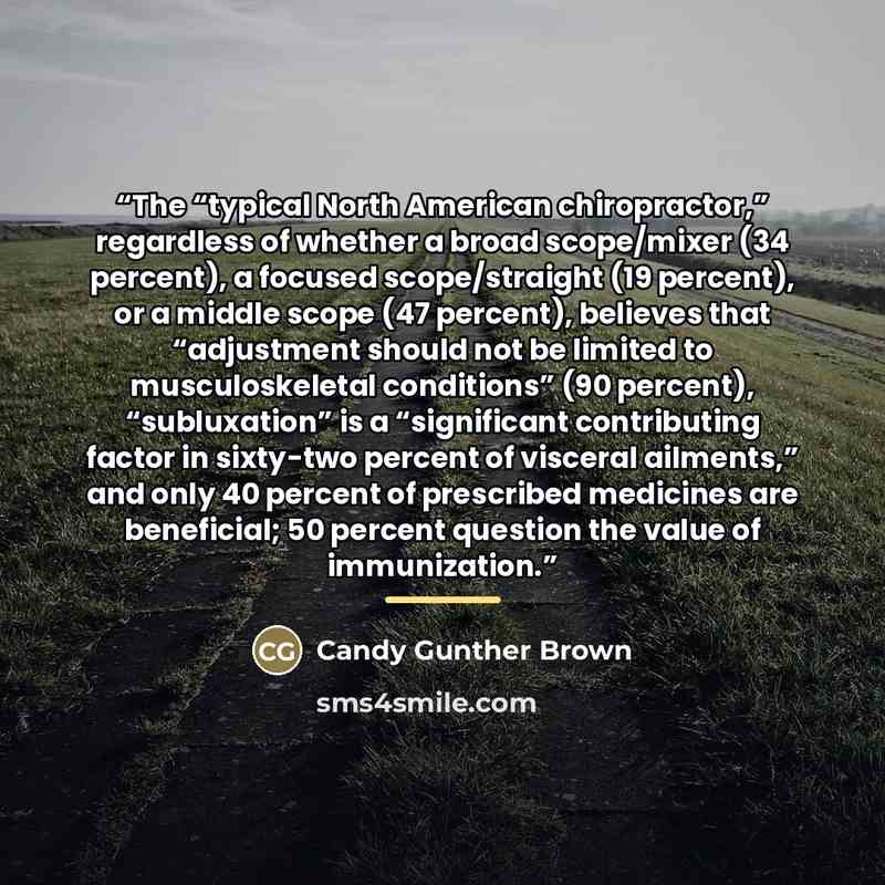 “The “typical North American chiropractor,” regardless of whether a broad scope/mixer (34 percent), a focused scope/straight (19 percent), or a middle scope (47 percent), believes that “adjustment should not be limited to musculoskeletal conditions” (90 percent), “subluxation” is a “significant…” quote by Candy Gunther Brown