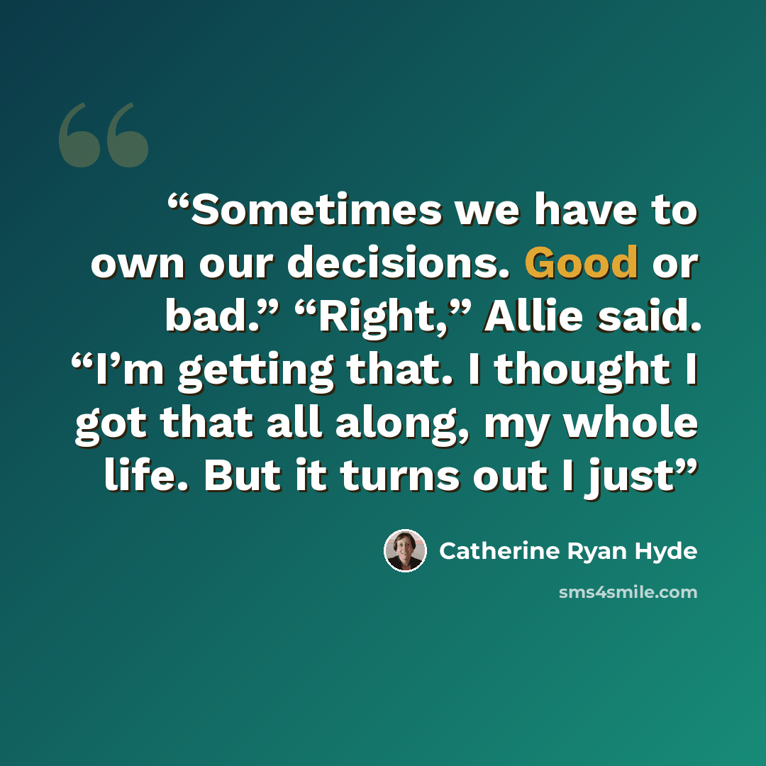 “Sometimes we have to own our decisions. Good or bad.” “Right,” Allie said. “I’m getting that. I thought I got that all along, my whole life. But it turns out I just” quote by Catherine Ryan Hyde
