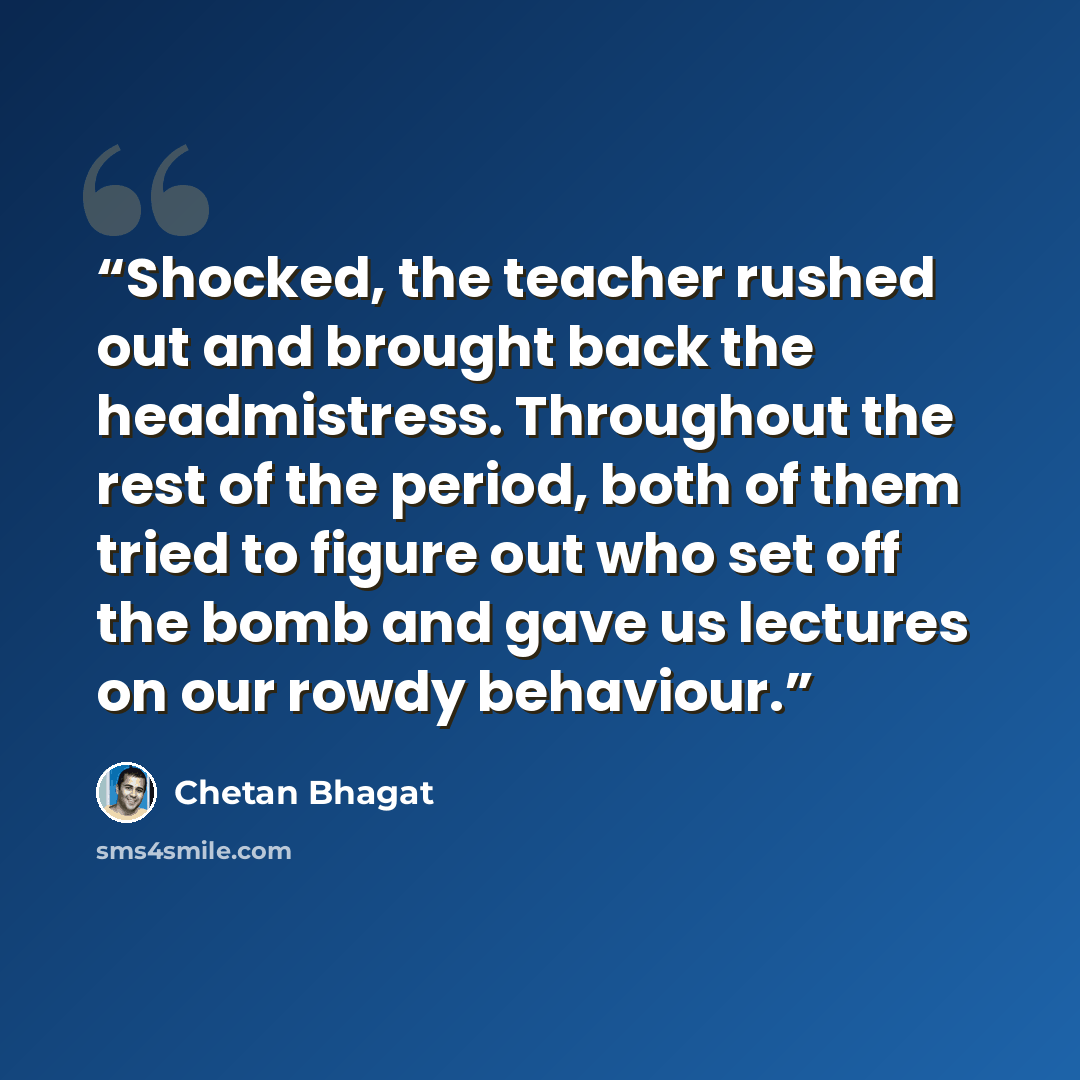 “Shocked, the teacher rushed out and brought back the headmistress. Throughout the rest of the period, both of them tried to figure out who set off the bomb and gave us lectures on our rowdy behaviour.” quote by Chetan Bhagat