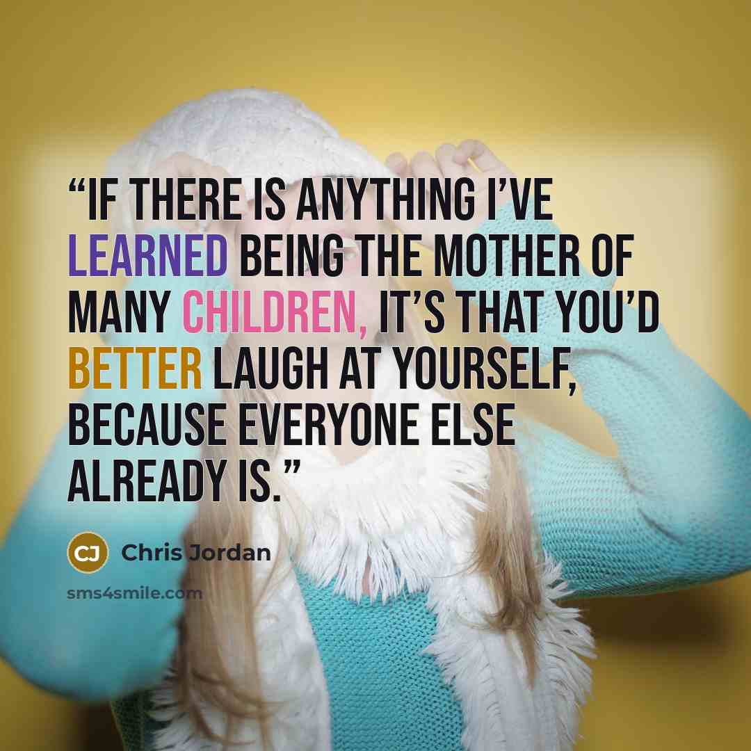 “If there is anything I’ve learned being the mother of many children, it’s that you’d better laugh at yourself, because everyone else already is.” quote by Chris Jordan