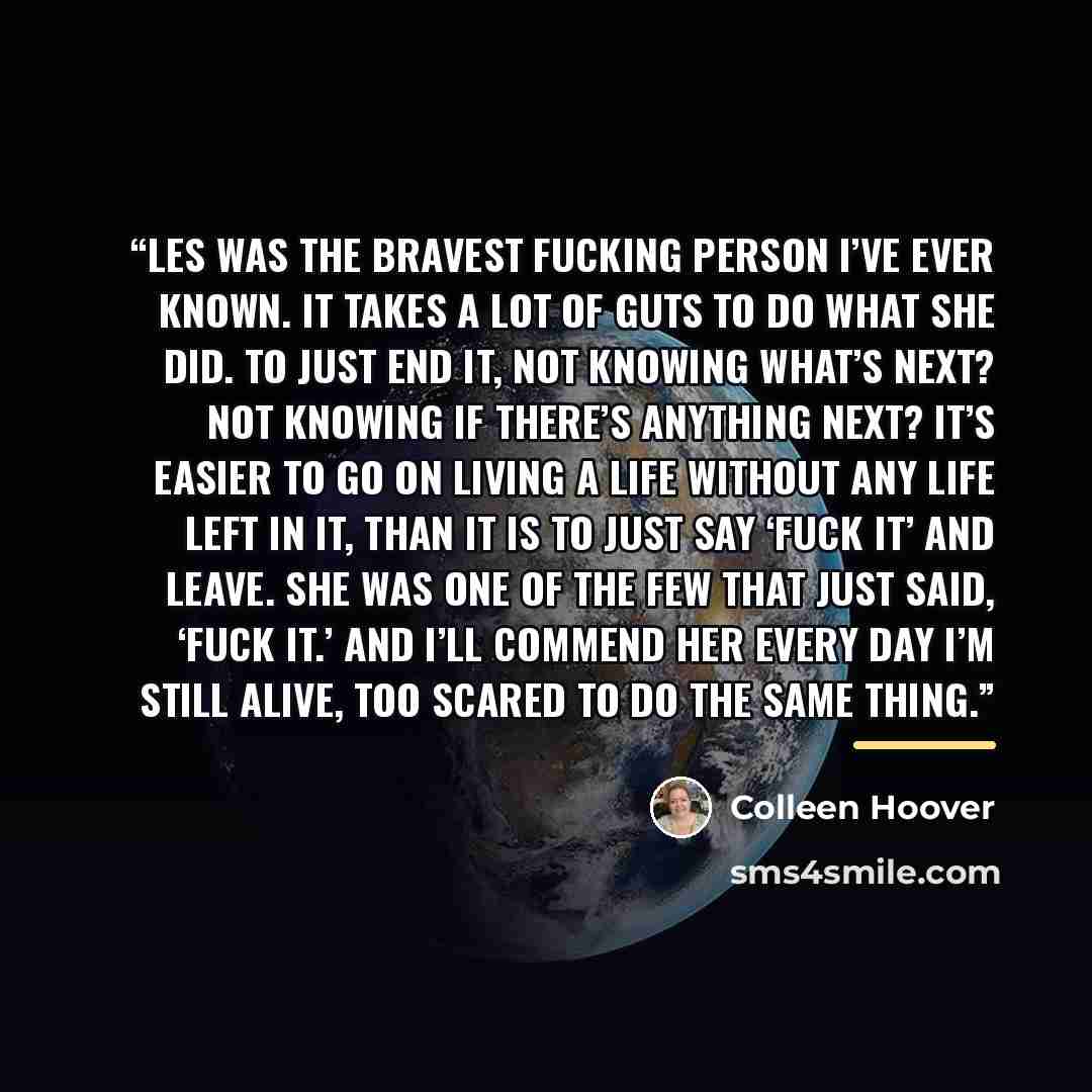 “Les was the bravest fucking person I’ve ever known. It takes a lot of guts to do what she did. To just end it, not knowing what’s next? Not knowing if there’s anything next? It’s easier to go on living a life without any life left in it, than it is to just say ‘fuck it’ and leave. She was one of…” quote by Colleen Hoover