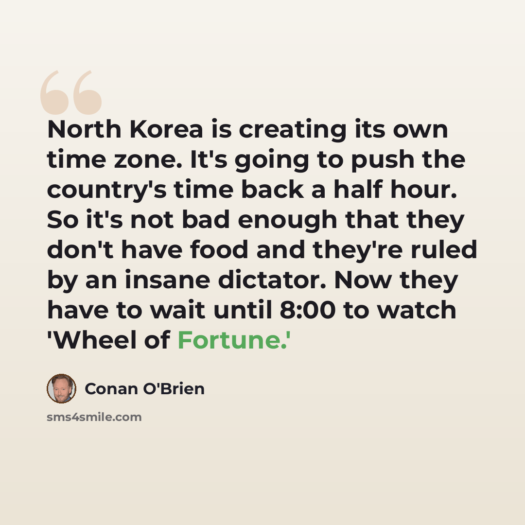 “North Korea is creating its own time zone. It's going to push the country's time back a half hour. So it's not bad enough that they don't have food and they're ruled by an insane dictator. Now they have to wait until 8:00 to watch 'Wheel of Fortune.'” quote by Conan O'Brien