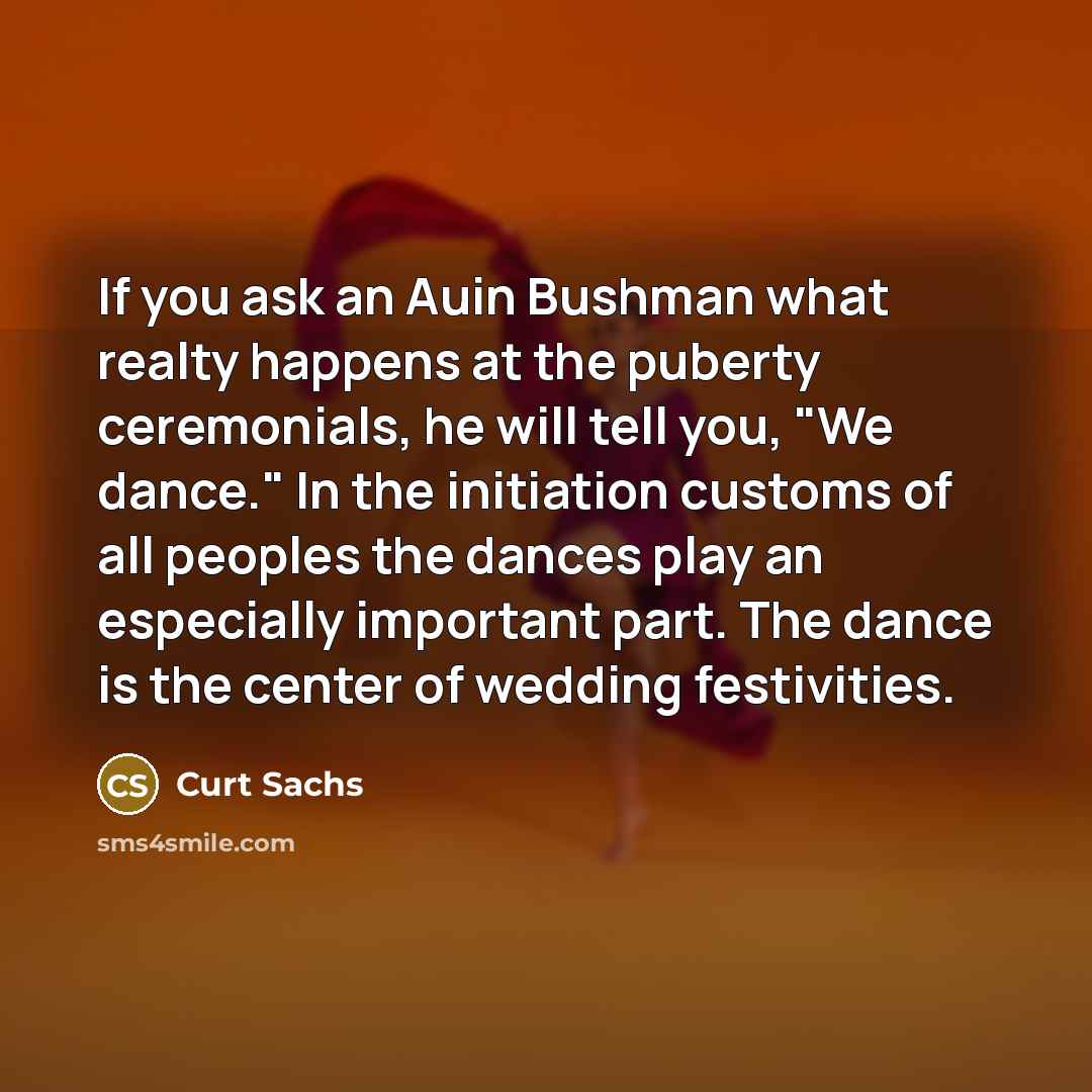 “If you ask an Auin Bushman what realty happens at the puberty ceremonials, he will tell you, "We dance." In the initiation customs of all peoples the dances play an especially important part. The dance is the center of wedding festivities.” quote by Curt Sachs