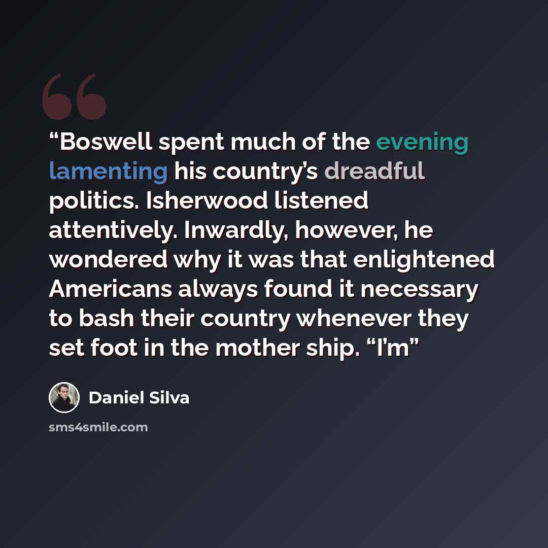 “Boswell spent much of the evening lamenting his country’s dreadful politics. Isherwood listened attentively. Inwardly, however, he wondered why it was that enlightened Americans always found it necessary to bash their country whenever they set foot in the mother ship. “I’m” quote by Daniel Silva