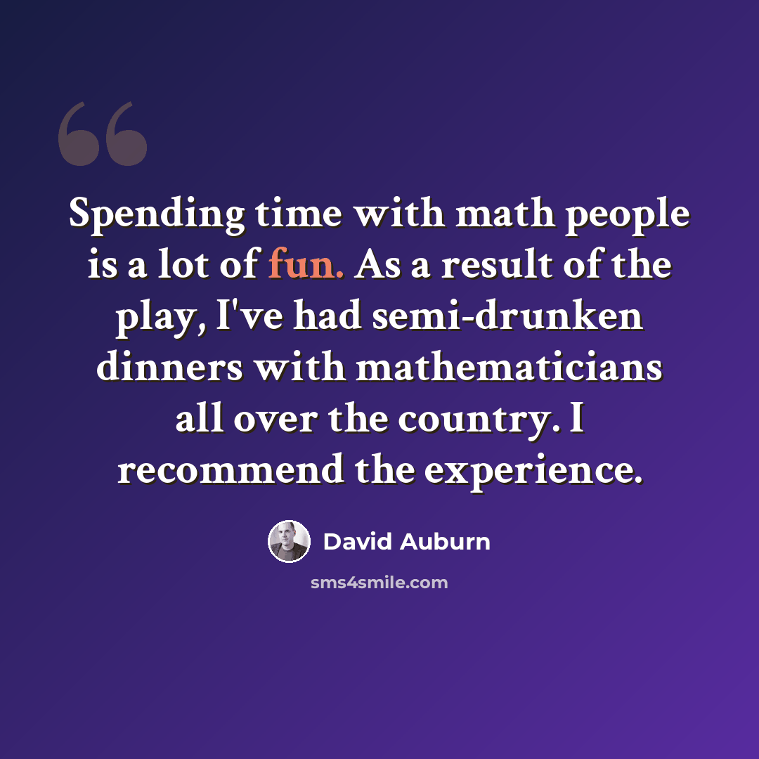 “Spending time with math people is a lot of fun. As a result of the play, I've had semi-drunken dinners with mathematicians all over the country. I recommend the experience.” quote by David Auburn