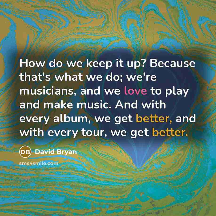 “How do we keep it up? Because that's what we do; we're musicians, and we love to play and make music. And with every album, we get better, and with every tour, we get better.” quote by David Bryan