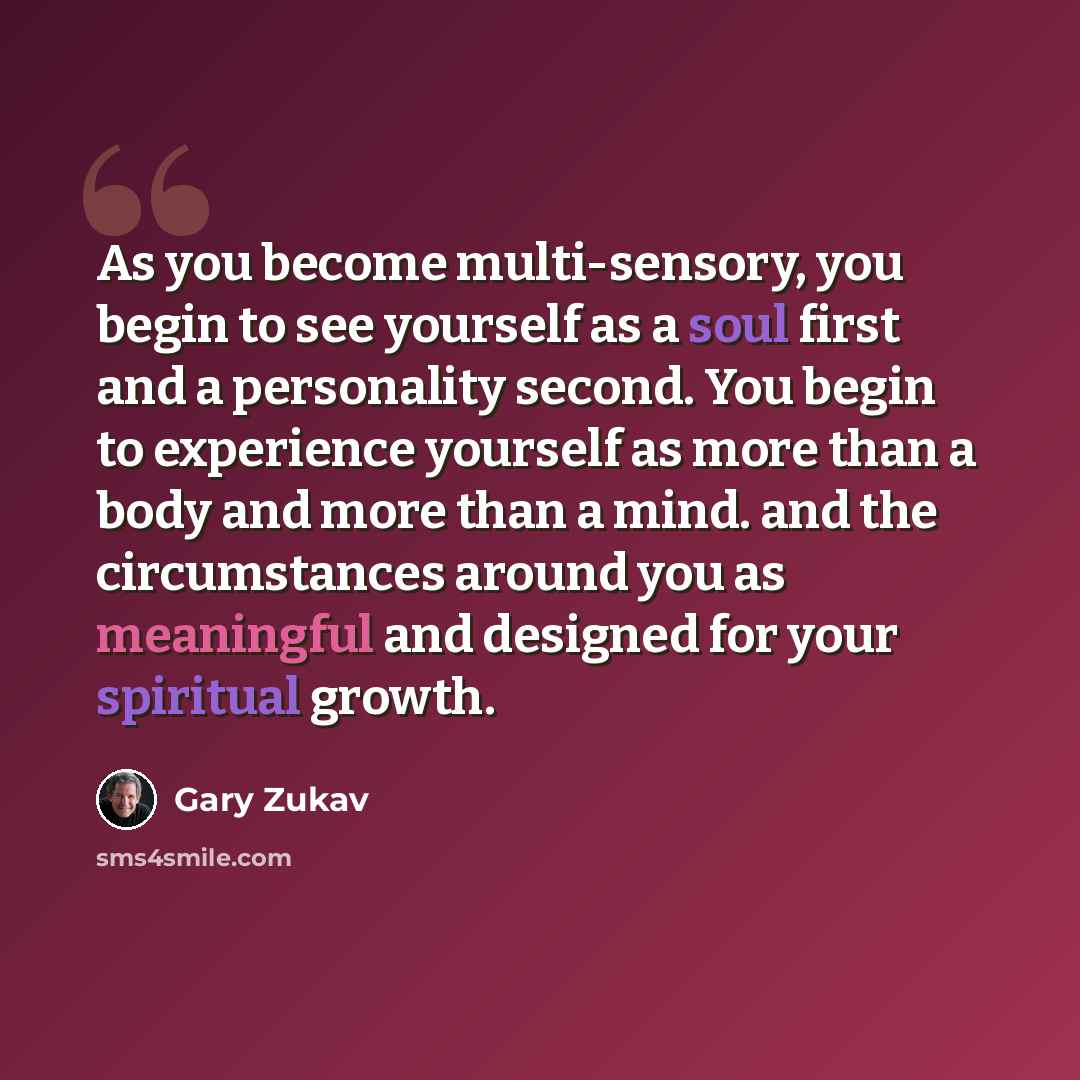 “As you become multi-sensory, you begin to see yourself as a soul first and a personality second. You begin to experience yourself as more than a body and more than a mind. and the circumstances around you as meaningful and designed for your spiritual growth.” quote by Gary Zukav