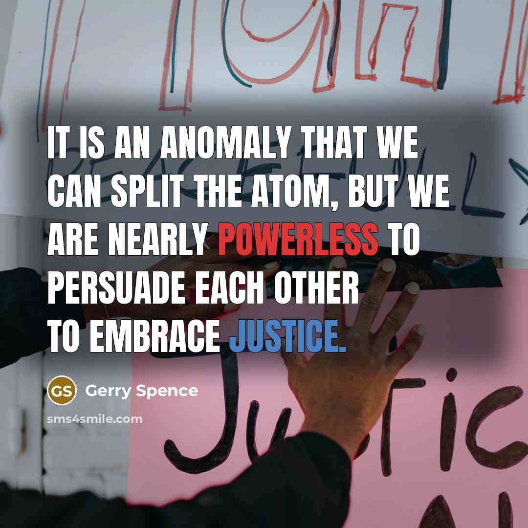 “It is an anomaly that we can split the atom, but we are nearly powerless to persuade each other to embrace justice.” quote by Gerry Spence