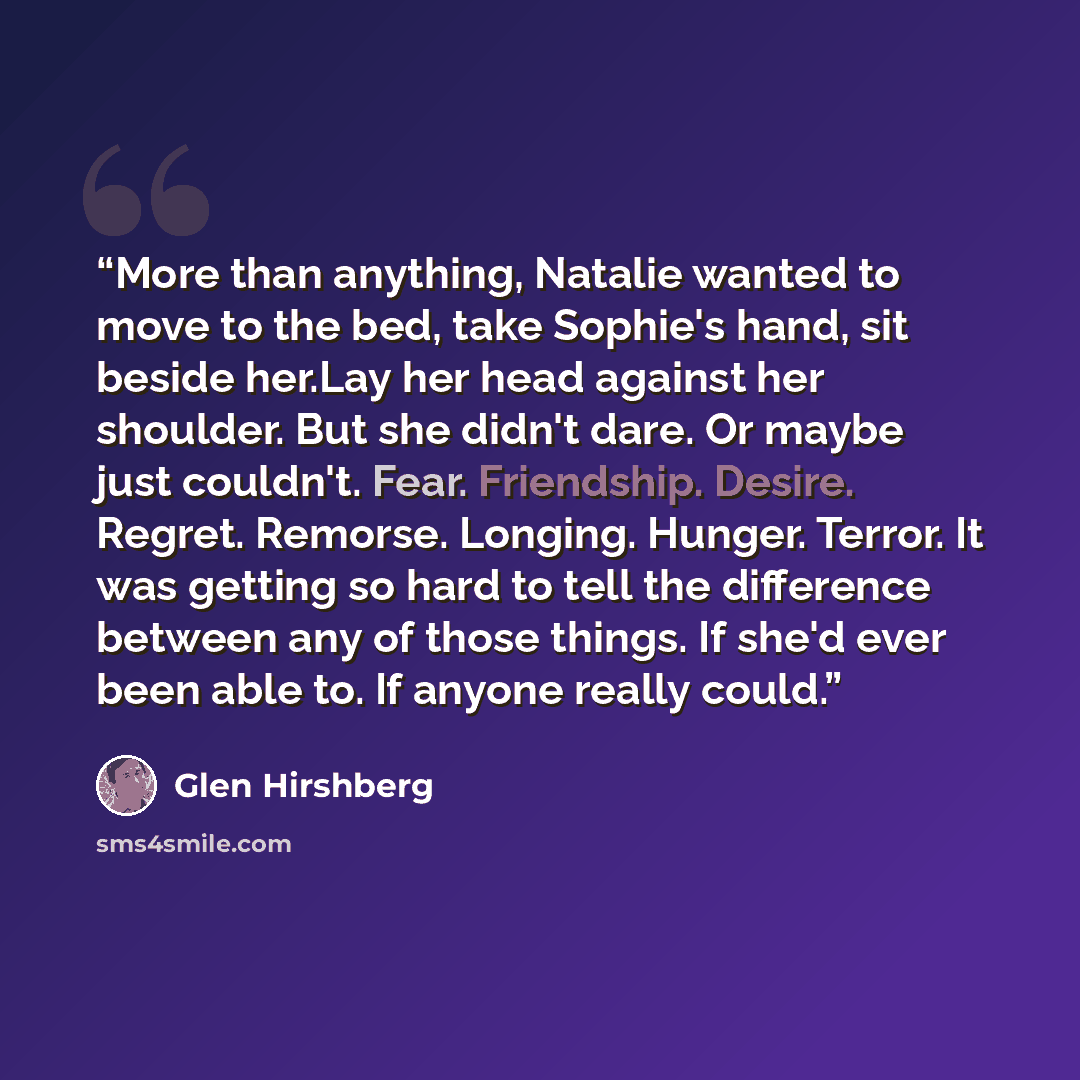 “More than anything, Natalie wanted to move to the bed, take Sophie's hand, sit beside her.Lay her head against her shoulder. But she didn't dare. Or maybe just couldn't. Fear. Friendship. Desire. Regret. Remorse. Longing. Hunger. Terror. It was getting so hard to tell the difference between any of…” quote by Glen Hirshberg