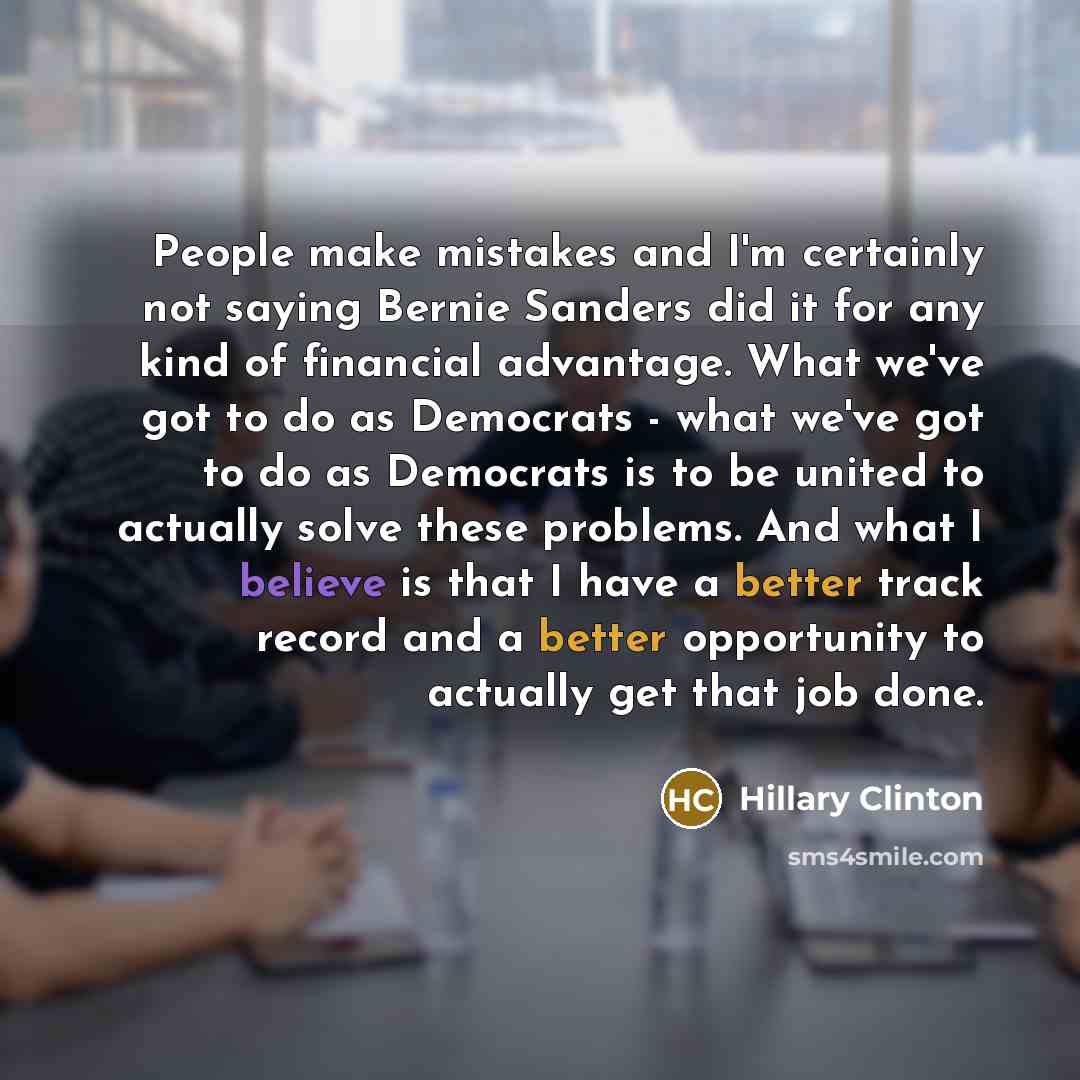 “People make mistakes and I'm certainly not saying Bernie Sanders did it for any kind of financial advantage. What we've got to do as Democrats - what we've got to do as Democrats is to be united to actually solve these problems. And what I believe is that I have a better track record and a better…” quote by Hillary Clinton