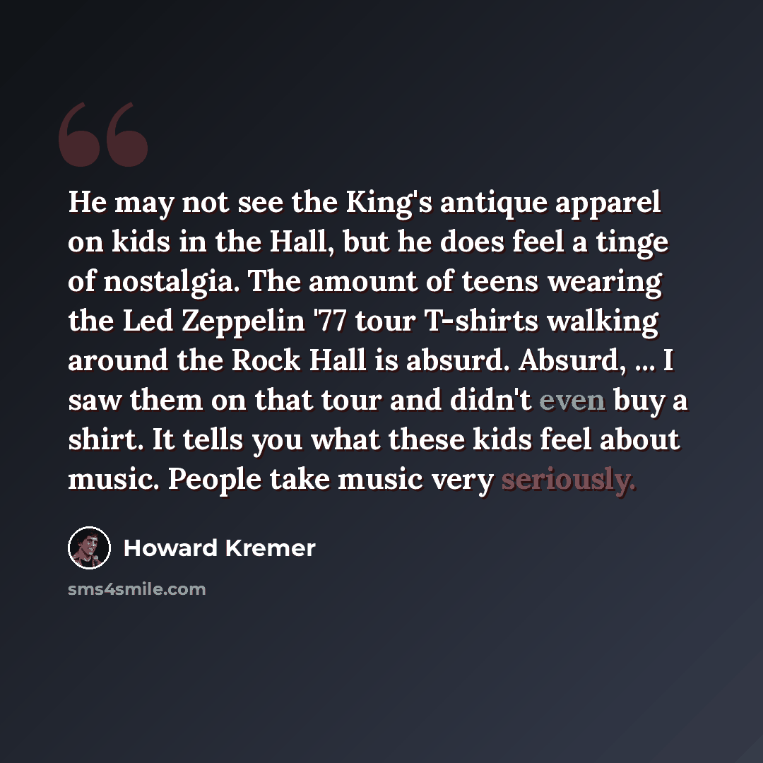 “He may not see the King's antique apparel on kids in the Hall, but he does feel a tinge of nostalgia. The amount of teens wearing the Led Zeppelin '77 tour T-shirts walking around the Rock Hall is absurd. Absurd, ... I saw them on that tour and didn't even buy a shirt. It tells you what these kids…” quote by Howard Kremer