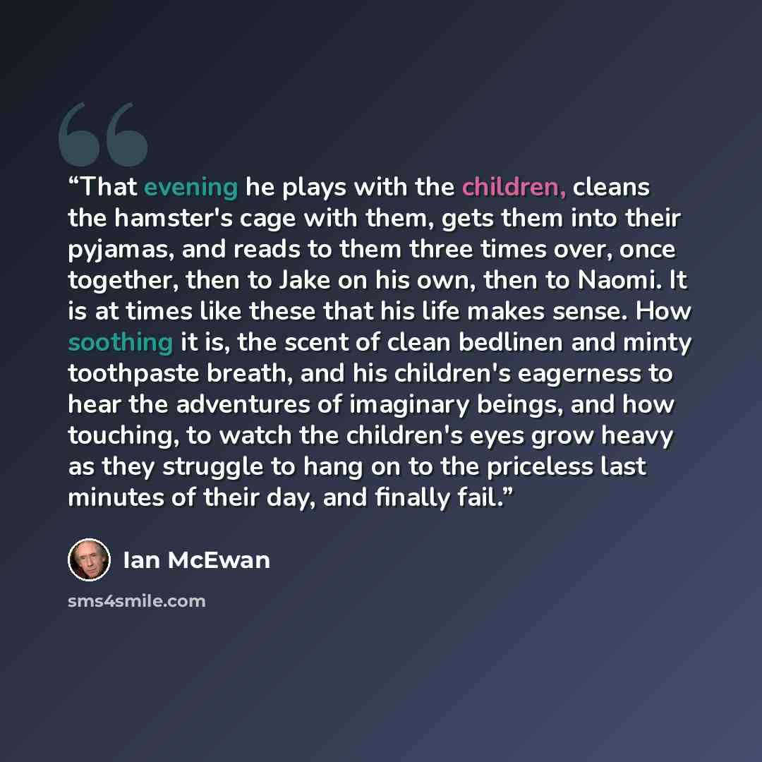 “That evening he plays with the children, cleans the hamster's cage with them, gets them into their pyjamas, and reads to them three times over, once together, then to Jake on his own, then to Naomi. It is at times like these that his life makes sense. How soothing it is, the scent of clean…” quote by Ian McEwan
