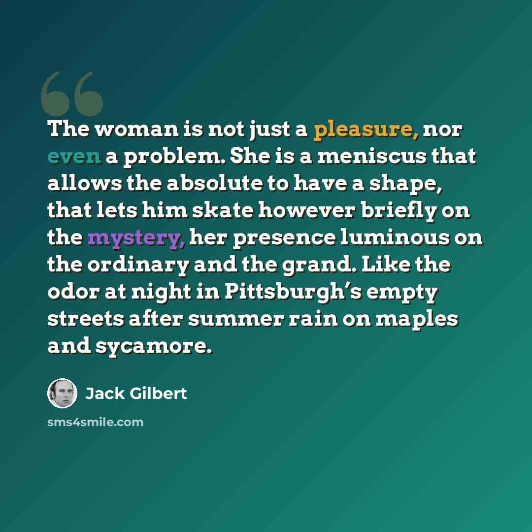 “The woman is not just a pleasure, nor even a problem. She is a meniscus that allows the absolute to have a shape, that lets him skate however briefly on the mystery, her presence luminous on the ordinary and the grand. Like the odor at night in Pittsburgh’s empty streets after summer rain on…” quote by Jack Gilbert