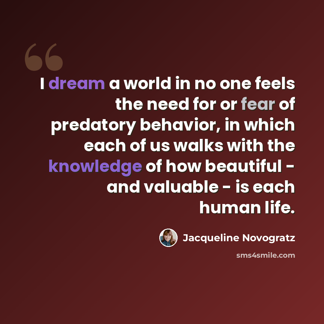 “I dream a world in no one feels the need for or fear of predatory behavior, in which each of us walks with the knowledge of how beautiful - and valuable - is each human life.” quote by Jacqueline Novogratz