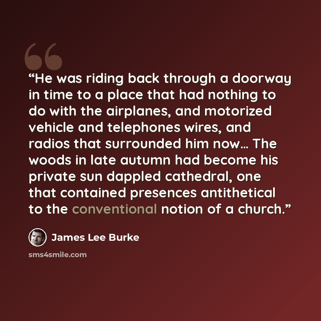 “He was riding back through a doorway in time to a place that had nothing to do with the airplanes, and motorized vehicle and telephones wires, and radios that surrounded him now… The woods in late autumn had become his private sun dappled cathedral, one that contained presences antithetical to the…” quote by James Lee Burke