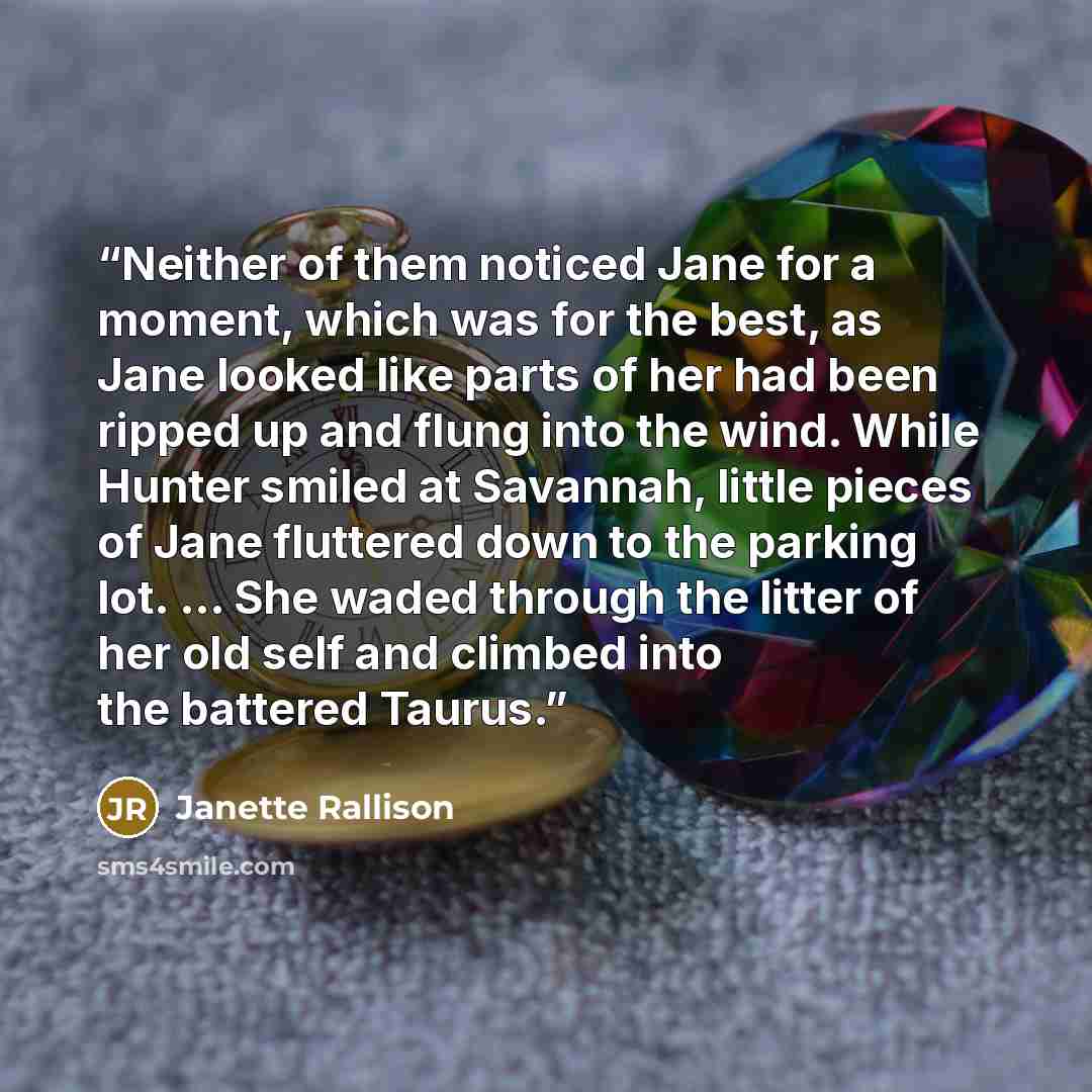“Neither of them noticed Jane for a moment, which was for the best, as Jane looked like parts of her had been ripped up and flung into the wind. While Hunter smiled at Savannah, little pieces of Jane fluttered down to the parking lot. ... She waded through the litter of her old self and climbed…” quote by Janette Rallison
