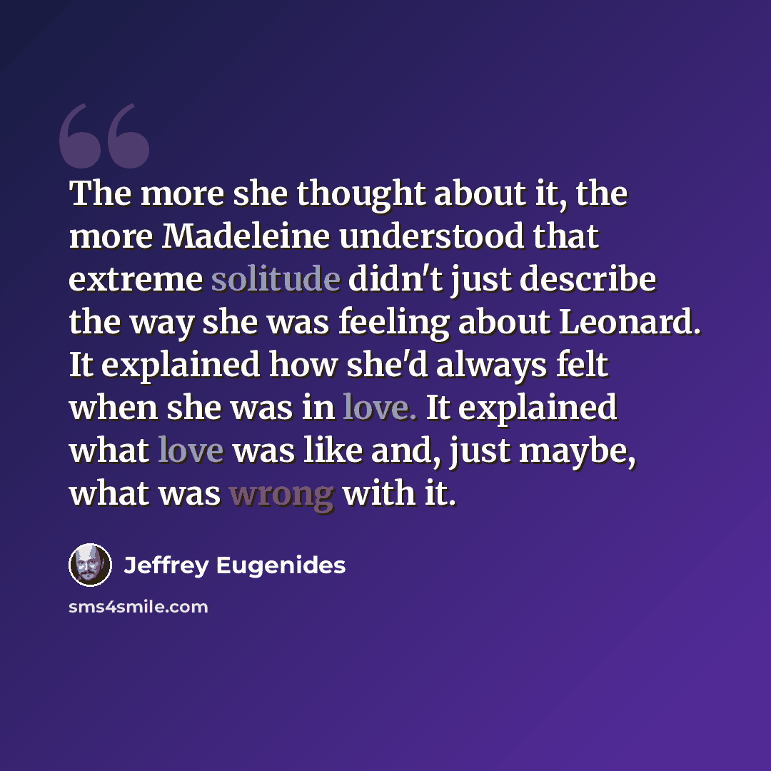 “The more she thought about it, the more Madeleine understood that extreme solitude didn't just describe the way she was feeling about Leonard. It explained how she'd always felt when she was in love. It explained what love was like and, just maybe, what was wrong with it.” quote by Jeffrey Eugenides