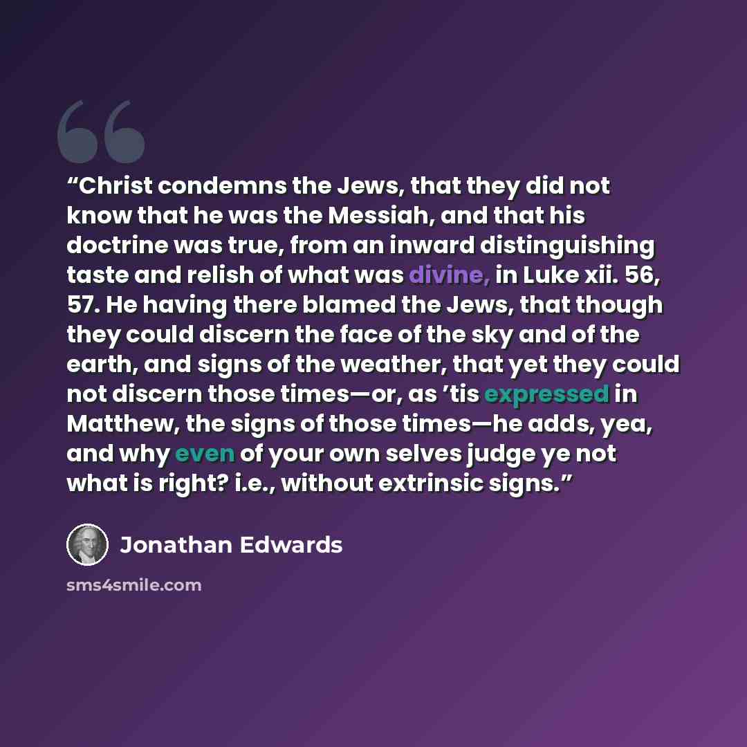 “Christ condemns the Jews, that they did not know that he was the Messiah, and that his doctrine was true, from an inward distinguishing taste and relish of what was divine, in Luke xii. 56, 57. He having there blamed the Jews, that though they could discern the face of the sky and of the earth…” quote by Jonathan Edwards