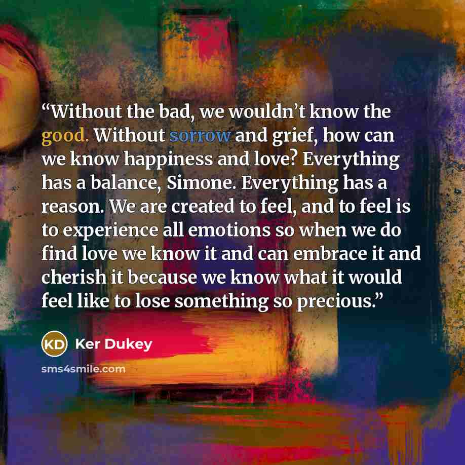 “Without the bad, we wouldn’t know the good. Without sorrow and grief, how can we know happiness and love? Everything has a balance, Simone. Everything has a reason. We are created to feel, and to feel is to experience all emotions so when we do find love we know it and can embrace it and cherish…” quote by Ker Dukey