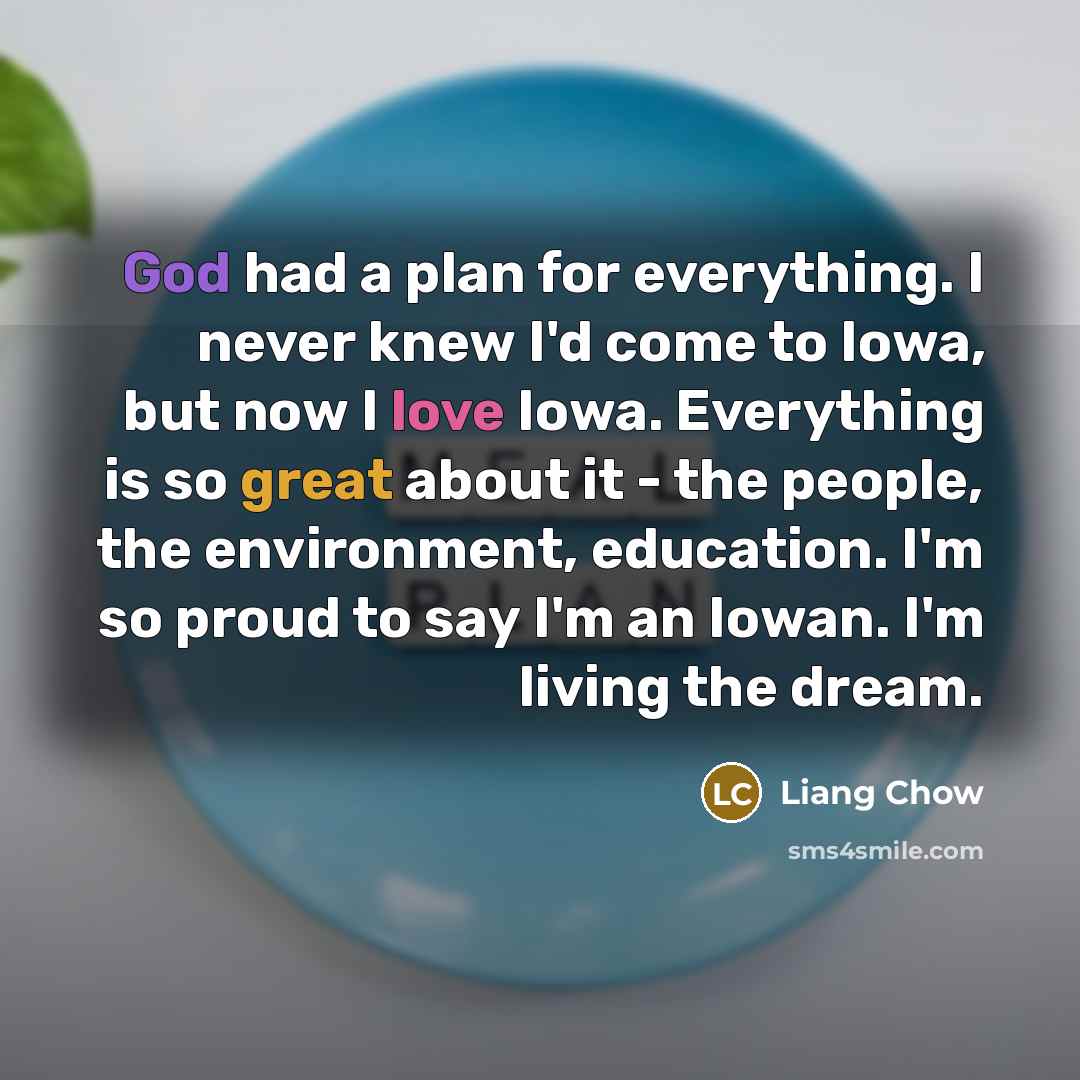 “God had a plan for everything. I never knew I'd come to Iowa, but now I love Iowa. Everything is so great about it - the people, the environment, education. I'm so proud to say I'm an Iowan. I'm living the dream.” quote by Liang Chow