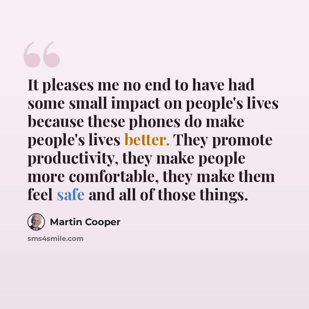 “It pleases me no end to have had some small impact on people's lives because these phones do make people's lives better. They promote productivity, they make people more comfortable, they make them feel safe and all of those things.” quote by Martin Cooper